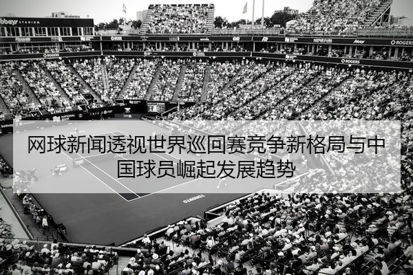 网球新闻透视世界巡回赛竞争新格局与中国球员崛起发展趋势