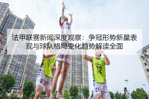 法甲联赛新闻深度观察：争冠形势新星表现与球队格局变化趋势解读全面
